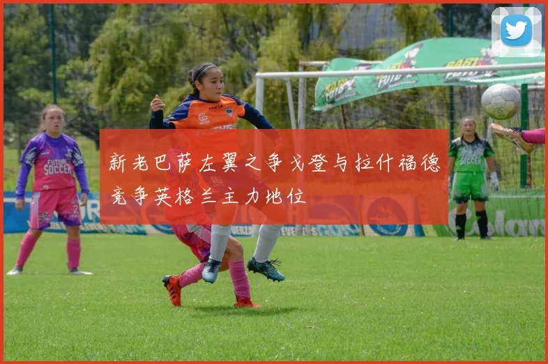新老巴萨左翼之争戈登与拉什福德竞争英格兰主力地位