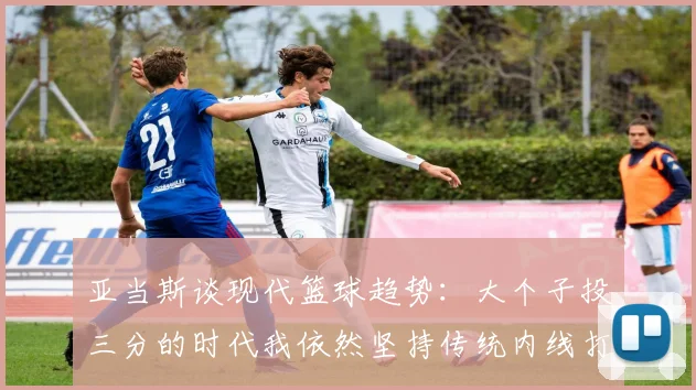 亚当斯谈现代篮球趋势：大个子投三分的时代我依然坚持传统内线打法