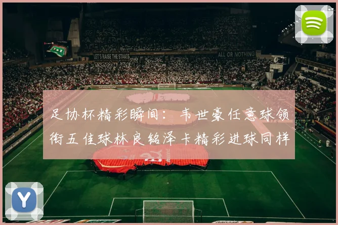 足协杯精彩瞬间：韦世豪任意球领衔五佳球林良铭泽卡精彩进球同样耀眼