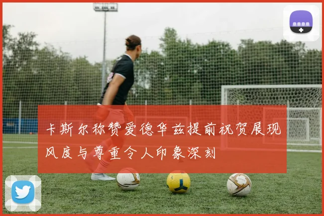 卡斯尔称赞爱德华兹提前祝贺展现风度与尊重令人印象深刻