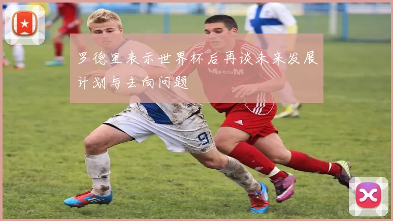 罗德里表示世界杯后再谈未来发展计划与去向问题