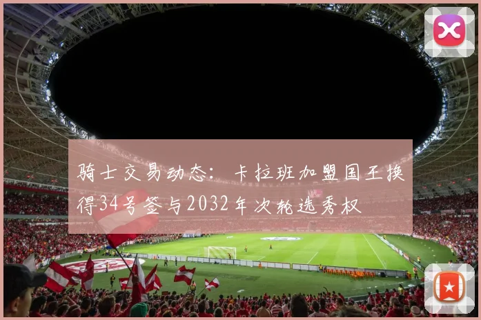 骑士交易动态：卡拉班加盟国王换得34号签与2032年次轮选秀权