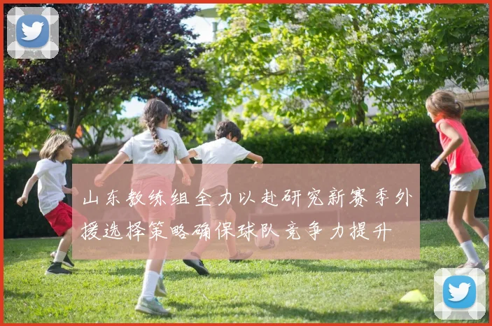 山东教练组全力以赴研究新赛季外援选择策略确保球队竞争力提升