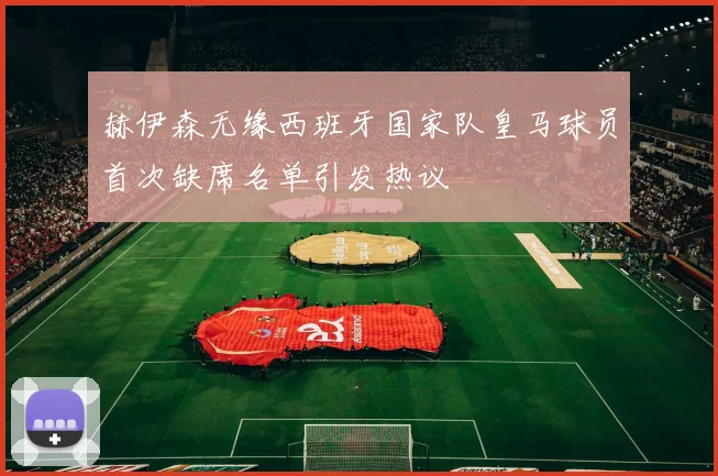 赫伊森无缘西班牙国家队皇马球员首次缺席名单引发热议