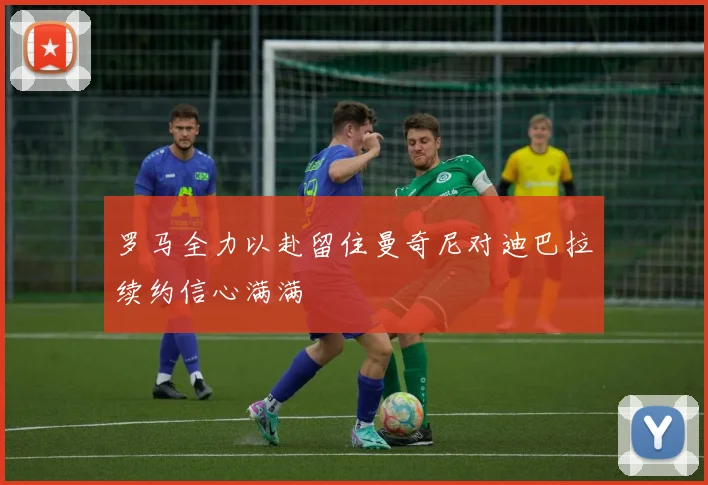 罗马全力以赴留住曼奇尼对迪巴拉续约信心满满