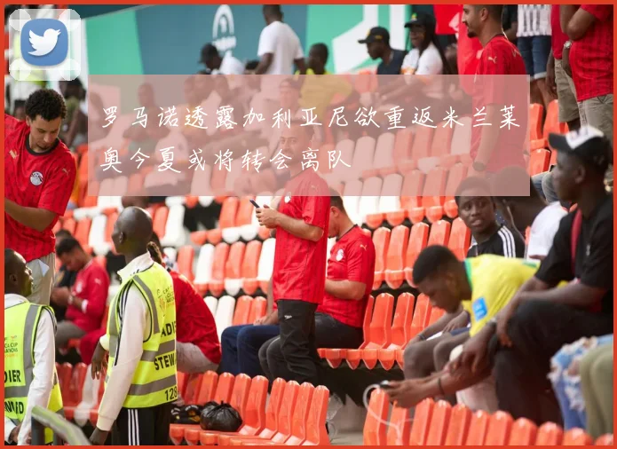 罗马诺透露加利亚尼欲重返米兰莱奥今夏或将转会离队