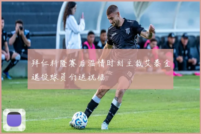 拜仁科隆赛后温情时刻主裁艾泰金退役球员们送祝福