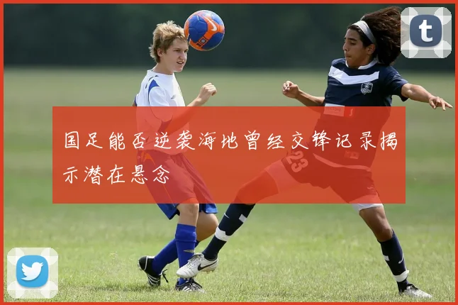 国足能否逆袭海地曾经交锋记录揭示潜在悬念